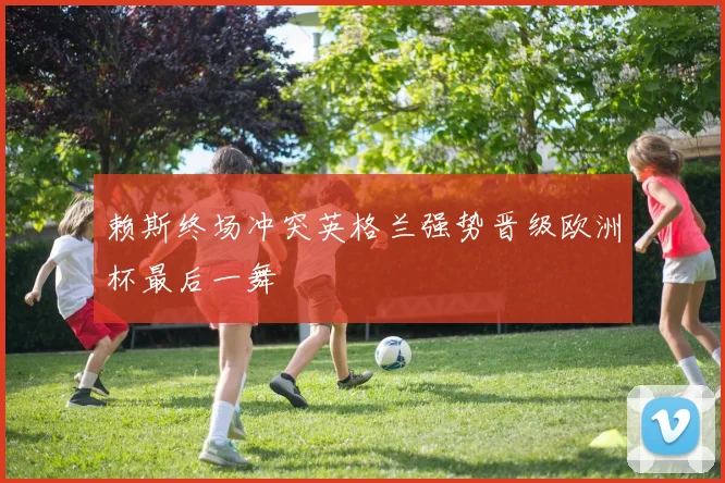 赖斯终场冲突英格兰强势晋级欧洲杯最后一舞
