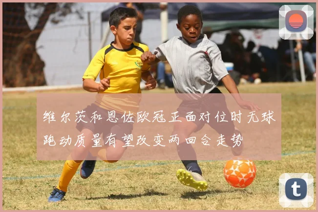 维尔茨和恩佐欧冠正面对位时无球跑动质量有望改变两回合走势