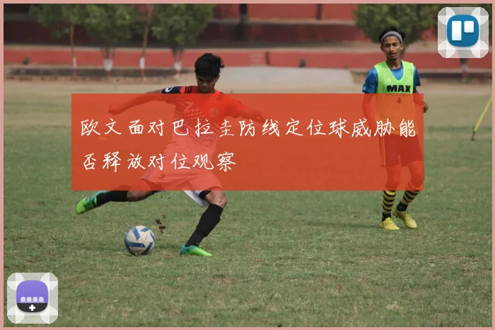 欧文面对巴拉圭防线定位球威胁能否释放对位观察
