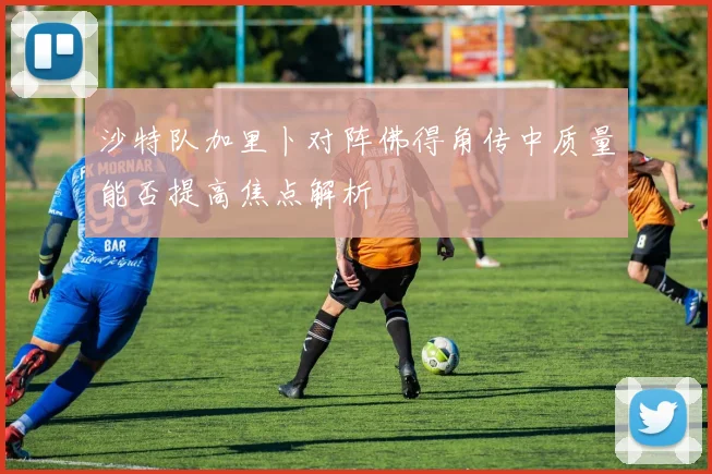 沙特队加里卜对阵佛得角传中质量能否提高焦点解析