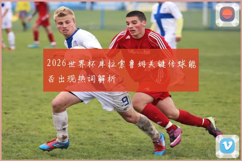 2026世界杯库拉索鲁姆关键传球能否出现热词解析