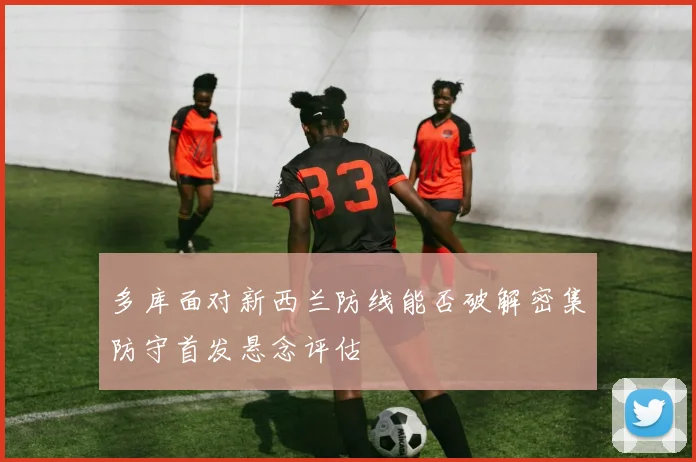 多库面对新西兰防线能否破解密集防守首发悬念评估