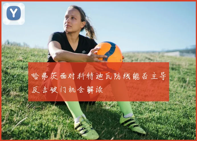 哈弗茨面对科特迪瓦防线能否主导反击破门机会解读