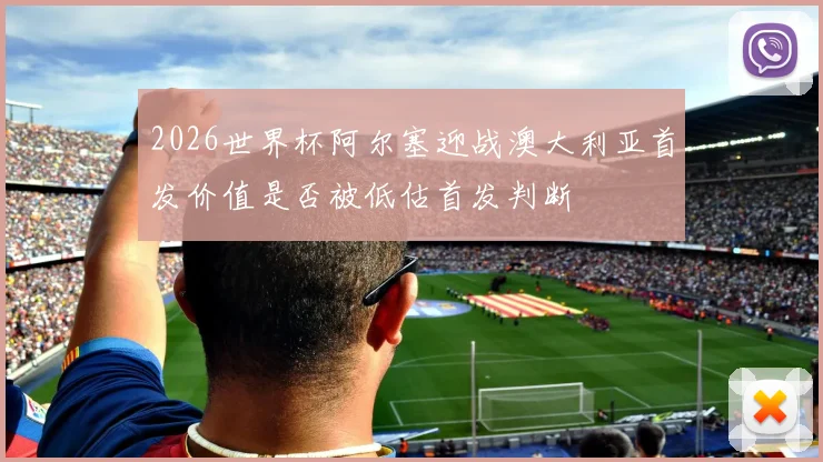2026世界杯阿尔塞迎战澳大利亚首发价值是否被低估首发判断