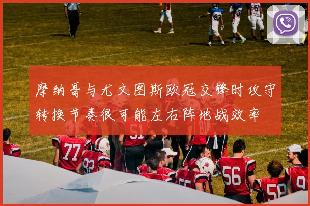 摩纳哥与尤文图斯欧冠交锋时攻守转换节奏很可能左右阵地战效率
